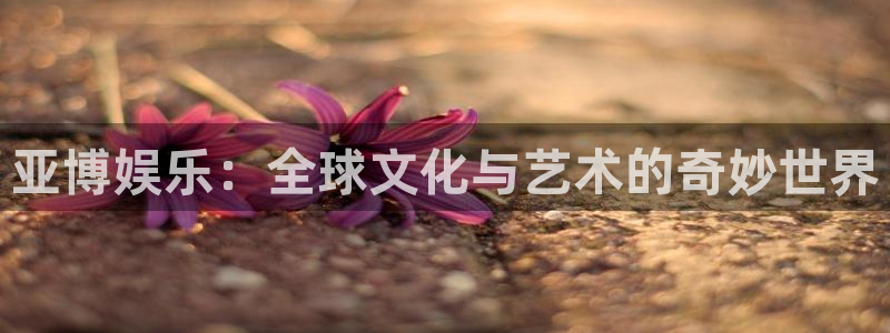 恒盛娱乐登陆：亚博娱乐：全球文化与艺术的奇妙世界