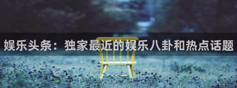 恒盛娱乐下载：娱乐头条：独家最近的娱乐八卦和热点话题